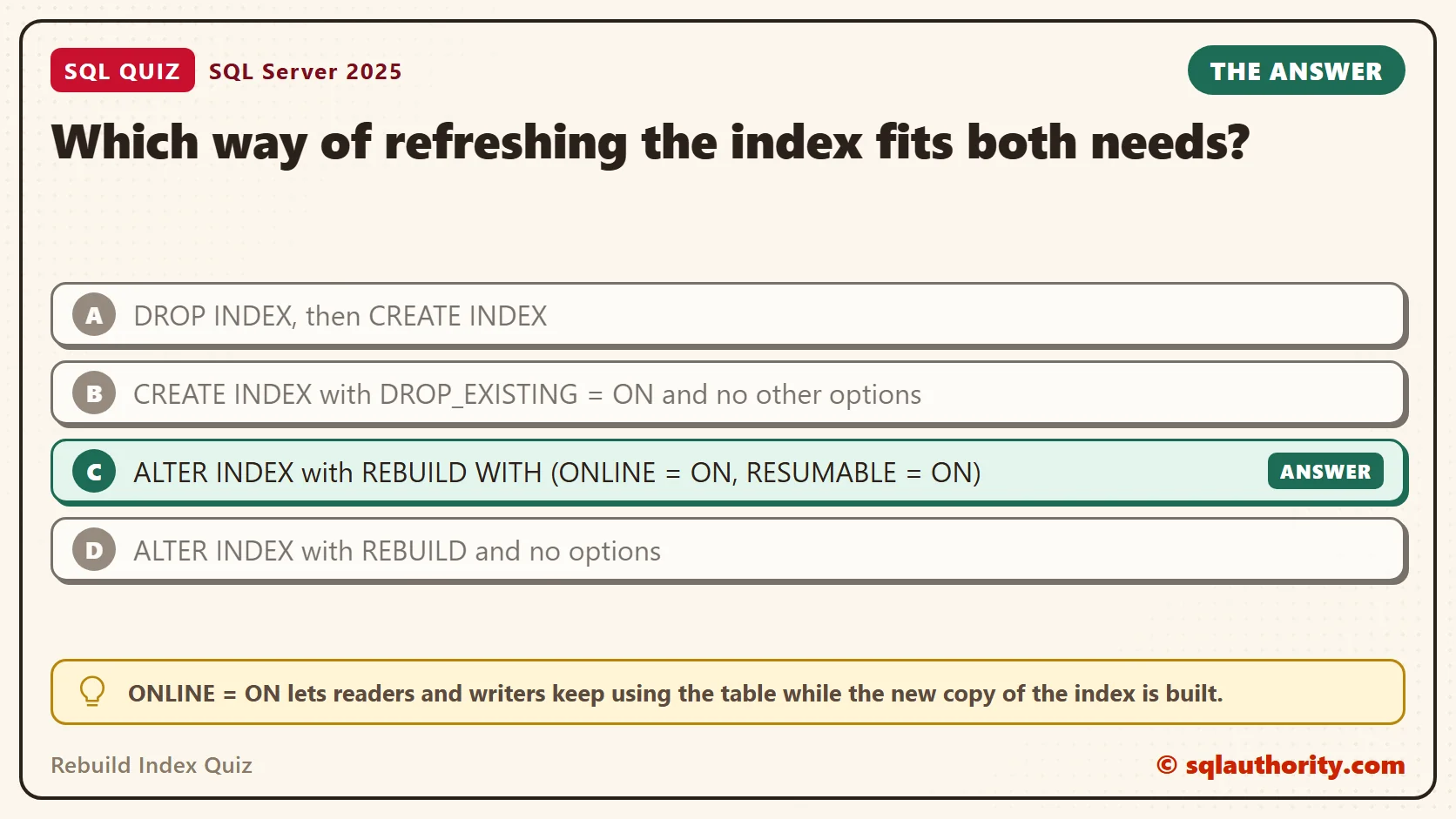 Answer card for the Rebuild Index Quiz: Which way of refreshing the index fits both needs? The answer is C, ALTER INDEX with REBUILD WITH (ONLINE = ON, RESUMABLE = ON).